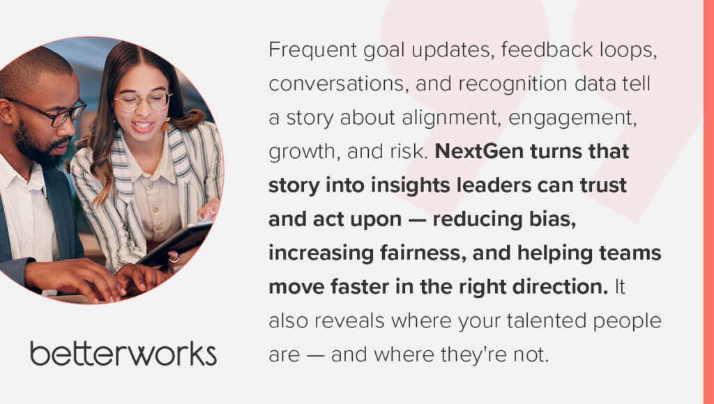 Quote from Doug Dennerline, CEO, Betterworks: Frequent goal updates, feedback loops, conversations, and recognition data tell a story about alignment, engagement, growth, and risk. NextGen turns that story into insights leaders can trust and act upon — reducing bias, increasing fairness, and helping teams move faster in the right direction. It also reveals where your talented people are — and where they're not.